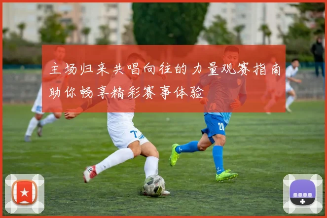 主场归来共唱向往的力量观赛指南助你畅享精彩赛事体验